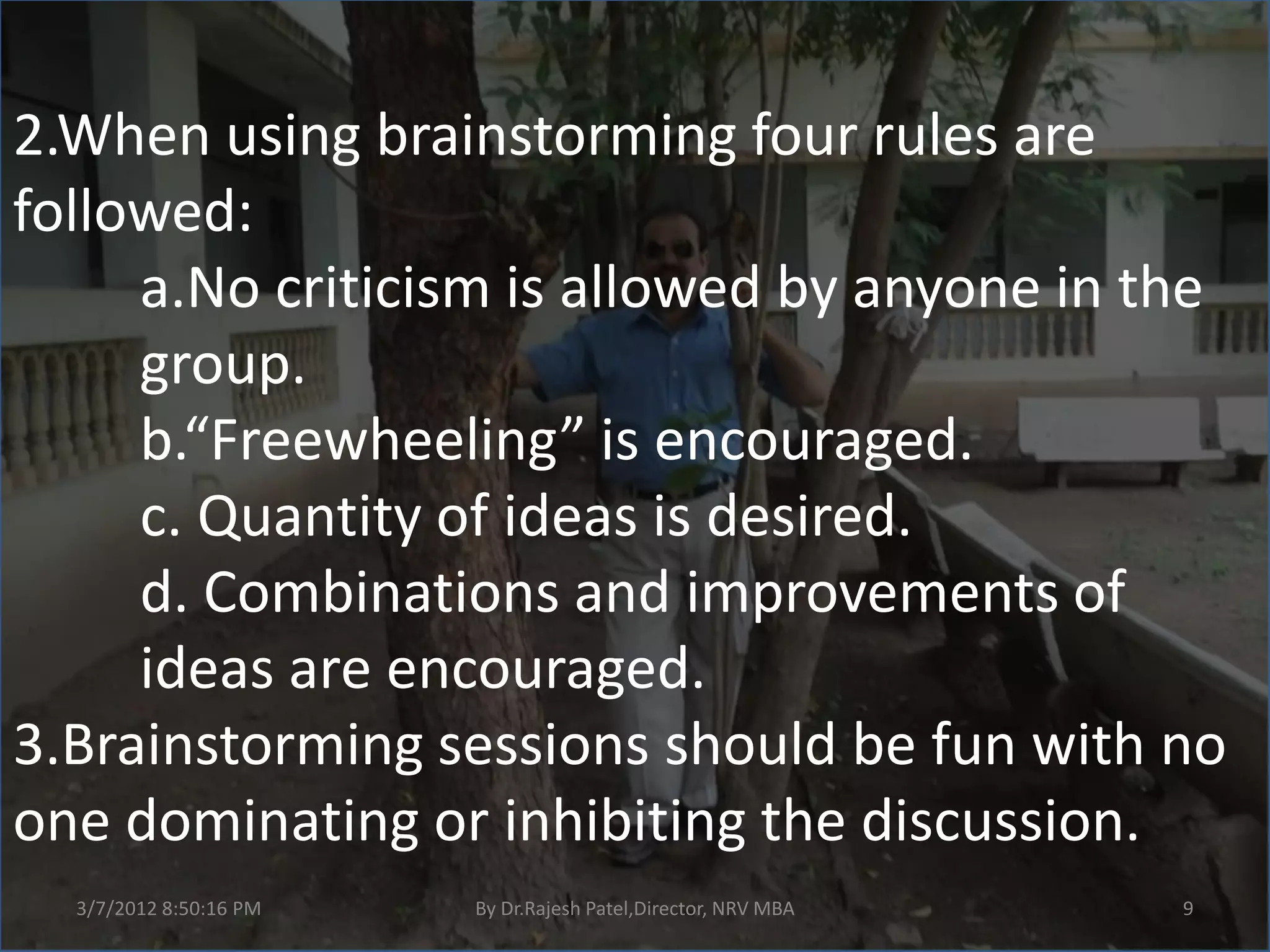 2.When using brainstorming four rules are
followed:
     a.No criticism is allowed by anyone in the
     group.
     b.“Freewheeling” is encouraged.
     c. Quantity of ideas is desired.
     d. Combinations and improvements of
     ideas are encouraged.
3.Brainstorming sessions should be fun with no
one dominating or inhibiting the discussion.
  3/7/2012 8:50:16 PM   By Dr.Rajesh Patel,Director, NRV MBA   9
 
