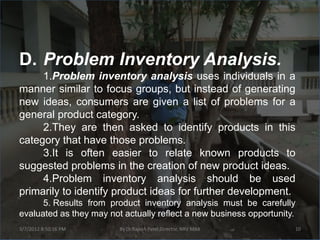 D. Problem Inventory Analysis.
     1.Problem inventory analysis uses individuals in a
manner similar to focus groups, but instead of generating
new ideas, consumers are given a list of problems for a
general product category.
     2.They are then asked to identify products in this
category that have those problems.
     3.It is often easier to relate known products to
suggested problems in the creation of new product ideas.
     4.Problem inventory analysis should be used
primarily to identify product ideas for further development.
      5. Results from product inventory analysis must be carefully
evaluated as they may not actually reflect a new business opportunity.
3/7/2012 8:50:16 PM      By Dr.Rajesh Patel,Director, NRV MBA        10
 