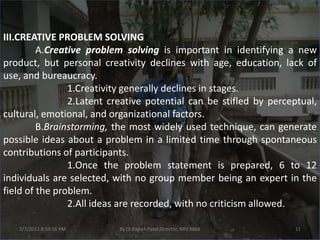 III.CREATIVE PROBLEM SOLVING
         A.Creative problem solving is important in identifying a new
product, but personal creativity declines with age, education, lack of
use, and bureaucracy.
                1.Creativity generally declines in stages.
                2.Latent creative potential can be stifled by perceptual,
cultural, emotional, and organizational factors.
         B.Brainstorming, the most widely used technique, can generate
possible ideas about a problem in a limited time through spontaneous
contributions of participants.
                1.Once the problem statement is prepared, 6 to 12
individuals are selected, with no group member being an expert in the
field of the problem.
                2.All ideas are recorded, with no criticism allowed.

   3/7/2012 8:50:16 PM     By Dr.Rajesh Patel,Director, NRV MBA    11
 