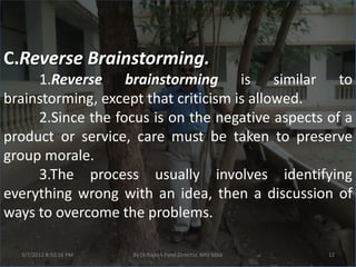 C.Reverse Brainstorming.
     1.Reverse brainstorming is similar to
brainstorming, except that criticism is allowed.
     2.Since the focus is on the negative aspects of a
product or service, care must be taken to preserve
group morale.
     3.The process usually involves identifying
everything wrong with an idea, then a discussion of
ways to overcome the problems.

  3/7/2012 8:50:16 PM   By Dr.Rajesh Patel,Director, NRV MBA   12
 
