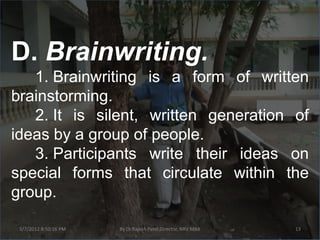 D. Brainwriting.
   1. Brainwriting is a form of written
brainstorming.
   2. It is silent, written generation of
ideas by a group of people.
   3. Participants write their ideas on
special forms that circulate within the
group.

 3/7/2012 8:50:16 PM   By Dr.Rajesh Patel,Director, NRV MBA   13
 