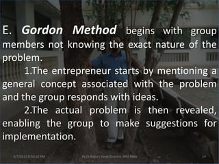 E. Gordon Method begins with group
members not knowing the exact nature of the
problem.
     1.The entrepreneur starts by mentioning a
general concept associated with the problem
and the group responds with ideas.
     2.The actual problem is then revealed,
enabling the group to make suggestions for
implementation.
  3/7/2012 8:50:16 PM   By Dr.Rajesh Patel,Director, NRV MBA   14
 