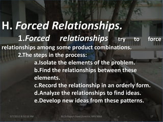H. Forced Relationships.
        1.Forced        relationships         try to force
relationships among some product combinations.
       2.The steps in the process:
             a.Isolate the elements of the problem.
             b.Find the relationships between these
             elements.
             c.Record the relationship in an orderly form.
             d.Analyze the relationships to find ideas.
             e.Develop new ideas from these patterns.

  3/7/2012 8:50:16 PM   By Dr.Rajesh Patel,Director, NRV MBA   17
 