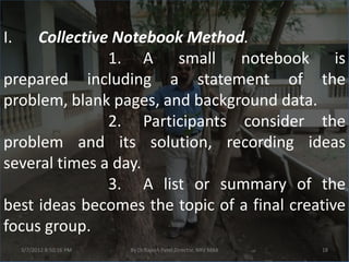 I.   Collective Notebook Method.
               1. A small notebook is
prepared including a statement of the
problem, blank pages, and background data.
               2. Participants consider the
problem and its solution, recording ideas
several times a day.
               3. A list or summary of the
best ideas becomes the topic of a final creative
focus group.
     3/7/2012 8:50:16 PM   By Dr.Rajesh Patel,Director, NRV MBA   18
 