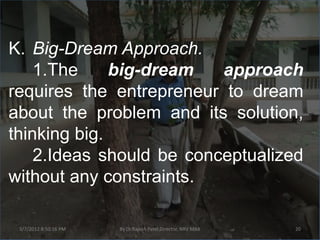K. Big-Dream Approach.
    1.The     big-dream   approach
requires the entrepreneur to dream
about the problem and its solution,
thinking big.
    2.Ideas should be conceptualized
without any constraints.

 3/7/2012 8:50:16 PM   By Dr.Rajesh Patel,Director, NRV MBA   20
 