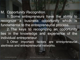 M. Opportunity Recognition.
    1. Some entrepreneurs have the ability to
recognize a business opportunity which is
fundamental to the entrepreneurial process.
    2. The keys to recognizing an opportunity
lies in the knowledge and experience of the
individual entrepreneur.
     3. Other important factors are entrepreneurial
alertness and entrepreneurial networks.


  3/7/2012 8:50:16 PM   By Dr.Rajesh Patel,Director, NRV MBA   22
 