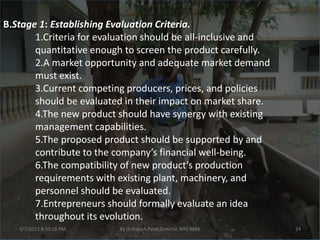 B.Stage 1: Establishing Evaluation Criteria.
       1.Criteria for evaluation should be all-inclusive and
       quantitative enough to screen the product carefully.
       2.A market opportunity and adequate market demand
       must exist.
       3.Current competing producers, prices, and policies
       should be evaluated in their impact on market share.
       4.The new product should have synergy with existing
       management capabilities.
       5.The proposed product should be supported by and
       contribute to the company’s financial well-being.
       6.The compatibility of new product’s production
       requirements with existing plant, machinery, and
       personnel should be evaluated.
       7.Entrepreneurs should formally evaluate an idea
       throughout its evolution.
   3/7/2012 8:50:16 PM    By Dr.Rajesh Patel,Director, NRV MBA   24
 