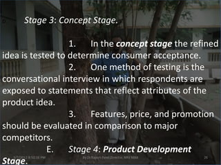 D.         Stage 3: Concept Stage.

                  1. In the concept stage the refined
idea is tested to determine consumer acceptance.
                  2. One method of testing is the
conversational interview in which respondents are
exposed to statements that reflect attributes of the
product idea.
                  3. Features, price, and promotion
should be evaluated in comparison to major
competitors.
            E.    Stage 4: Product Development
     3/7/2012 8:50:16 PM   By Dr.Rajesh Patel,Director, NRV MBA   26
Stage.
 