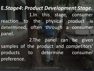 E.Stage4: Product Development Stage.
             1.In this stage, consumer
reaction to the physical product is
determined, often through a consumer
panel.
             2.The panel can be given
samples of the product and competitors’
products    to    determine   consumer
preference.
 3/7/2012 8:50:16 PM   By Dr.Rajesh Patel,Director, NRV MBA   27
 