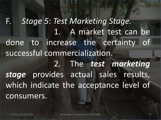 F.  Stage 5: Test Marketing Stage.
             1. A market test can be
done to increase the certainty of
successful commercialization.
             2. The test marketing
stage provides actual sales results,
which indicate the acceptance level of
consumers.
 3/7/2012 8:50:16 PM   By Dr.Rajesh Patel,Director, NRV MBA   28
 