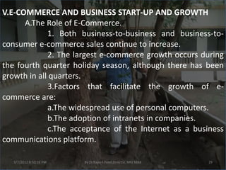 V.E-COMMERCE AND BUSINESS START-UP AND GROWTH
      A.The Role of E-Commerce.
             1. Both business-to-business and business-to-
consumer e-commerce sales continue to increase.
             2. The largest e-commerce growth occurs during
the fourth quarter holiday season, although there has been
growth in all quarters.
             3.Factors that facilitate the growth of e-
commerce are:
             a.The widespread use of personal computers.
             b.The adoption of intranets in companies.
             c.The acceptance of the Internet as a business
communications platform.

   3/7/2012 8:50:16 PM   By Dr.Rajesh Patel,Director, NRV MBA   29
 
