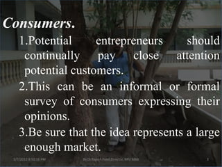Consumers.
    1.Potential     entrepreneurs      should
     continually pay close attention
     potential customers.
    2.This can be an informal or formal
     survey of consumers expressing their
     opinions.
    3.Be sure that the idea represents a large
     enough market.
 3/7/2012 8:50:16 PM   By Dr.Rajesh Patel,Director, NRV MBA   3
 