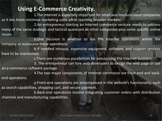 B.         Using E-Commerce Creativity.
                     1.The Internet is especially important for small and medium-sized companies
as it lets them minimize marketing costs while reaching broader markets.
                     2.An entrepreneur starting an Internet commerce venture needs to address
many of the same strategic and tactical questions as other companies plus some specific online
issues.
                     a.One decision is whether to run the Internet operations within the
company or outsource these operations.
                     b.If handled inhouse, expensive equipment, software, and support services
have to be maintained.
                     c.There are numerous possibilities for outsourcing the Internet business.
                     3. The entrepreneur can hire web developers to design the web page or use
an e-commerce software package.
                     4.The two major components of Internet commerce are front-end and back-
end operations.
                     a.Front-end operations are encompassed in the website’s functionality, such
as search capabilities, shopping cart, and secure payment.
                     b.Back-end operations involve integrating customer orders with distribution
channels and manufacturing capabilities.



     3/7/2012 8:50:16 PM           By Dr.Rajesh Patel,Director, NRV MBA                  30
 