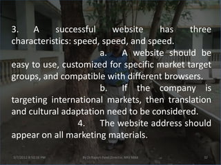 3. A       successful     website     has    three
characteristics: speed, speed, and speed.
                       a.   A website should be
easy to use, customized for specific market target
groups, and compatible with different browsers.
                       b. If the company is
targeting international markets, then translation
and cultural adaptation need to be considered.
                  4. The website address should
appear on all marketing materials.

3/7/2012 8:50:16 PM   By Dr.Rajesh Patel,Director, NRV MBA   32
 