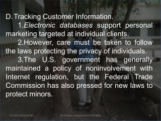 D. Tracking Customer Information.
    1.Electronic databases support personal
marketing targeted at individual clients.
    2.However, care must be taken to follow
the laws protecting the privacy of individuals.
    3.The U.S. government has generally
maintained a policy of noninvolvement with
Internet regulation, but the Federal Trade
Commission has also pressed for new laws to
protect minors.

 3/7/2012 8:50:16 PM   By Dr.Rajesh Patel,Director, NRV MBA   33
 