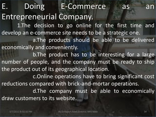 E.    Doing     E-Commerce                                      as    an
Entrepreneurial Company.
      1.The decision to go online for the first time and
develop an e-commerce site needs to be a strategic one.
            a.The products should be able to be delivered
economically and conveniently.
            b.The product has to be interesting for a large
number of people, and the company must be ready to ship
the product out of its geographical location.
            c.Online operations have to bring significant cost
reductions compared with brick-and-mortar operations.
            d.The company must be able to economically
draw customers to its website.

   3/7/2012 8:50:16 PM   By Dr.Rajesh Patel,Director, NRV MBA        34
 