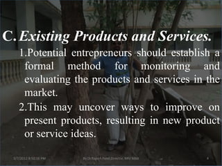 C. Existing Products and Services.
    1.Potential entrepreneurs should establish a
     formal method for monitoring and
     evaluating the products and services in the
     market.
    2.This may uncover ways to improve on
     present products, resulting in new product
     or service ideas.

 3/7/2012 8:50:16 PM   By Dr.Rajesh Patel,Director, NRV MBA   4
 