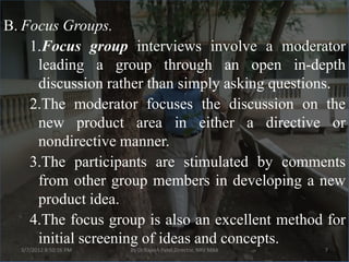 B. Focus Groups.
    1.Focus group interviews involve a moderator
     leading a group through an open in-depth
     discussion rather than simply asking questions.
    2.The moderator focuses the discussion on the
     new product area in either a directive or
     nondirective manner.
    3.The participants are stimulated by comments
     from other group members in developing a new
     product idea.
    4.The focus group is also an excellent method for
     initial screening of ideas and concepts.
  3/7/2012 8:50:16 PM   By Dr.Rajesh Patel,Director, NRV MBA   7
 