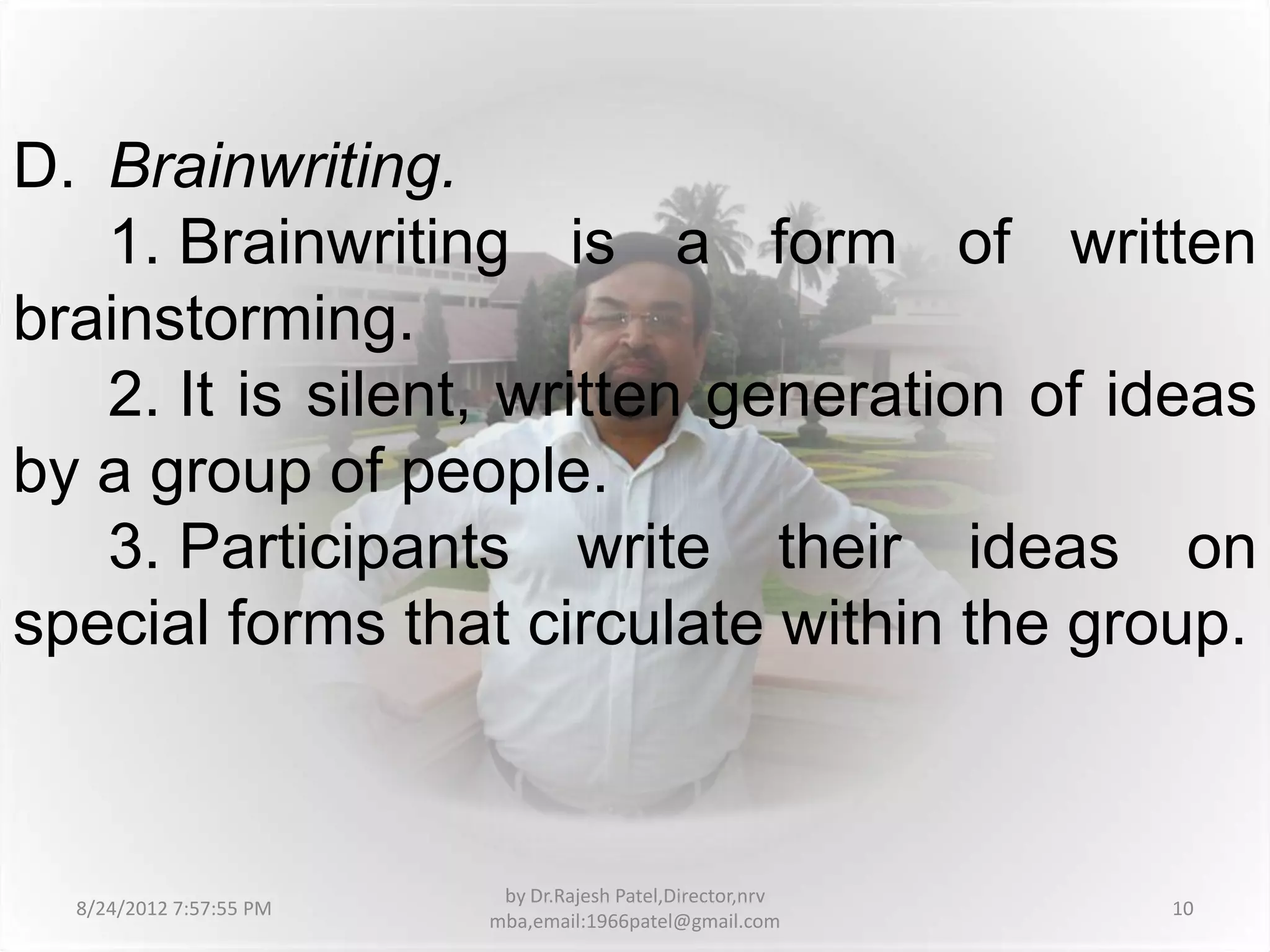 D. Brainwriting.
   1. Brainwriting is a form of written
brainstorming.
   2. It is silent, written generation of ideas
by a group of people.
   3. Participants write their ideas on
special forms that circulate within the group.



                          by Dr.Rajesh Patel,Director,nrv
  8/24/2012 7:57:55 PM                                      10
                         mba,email:1966patel@gmail.com
 