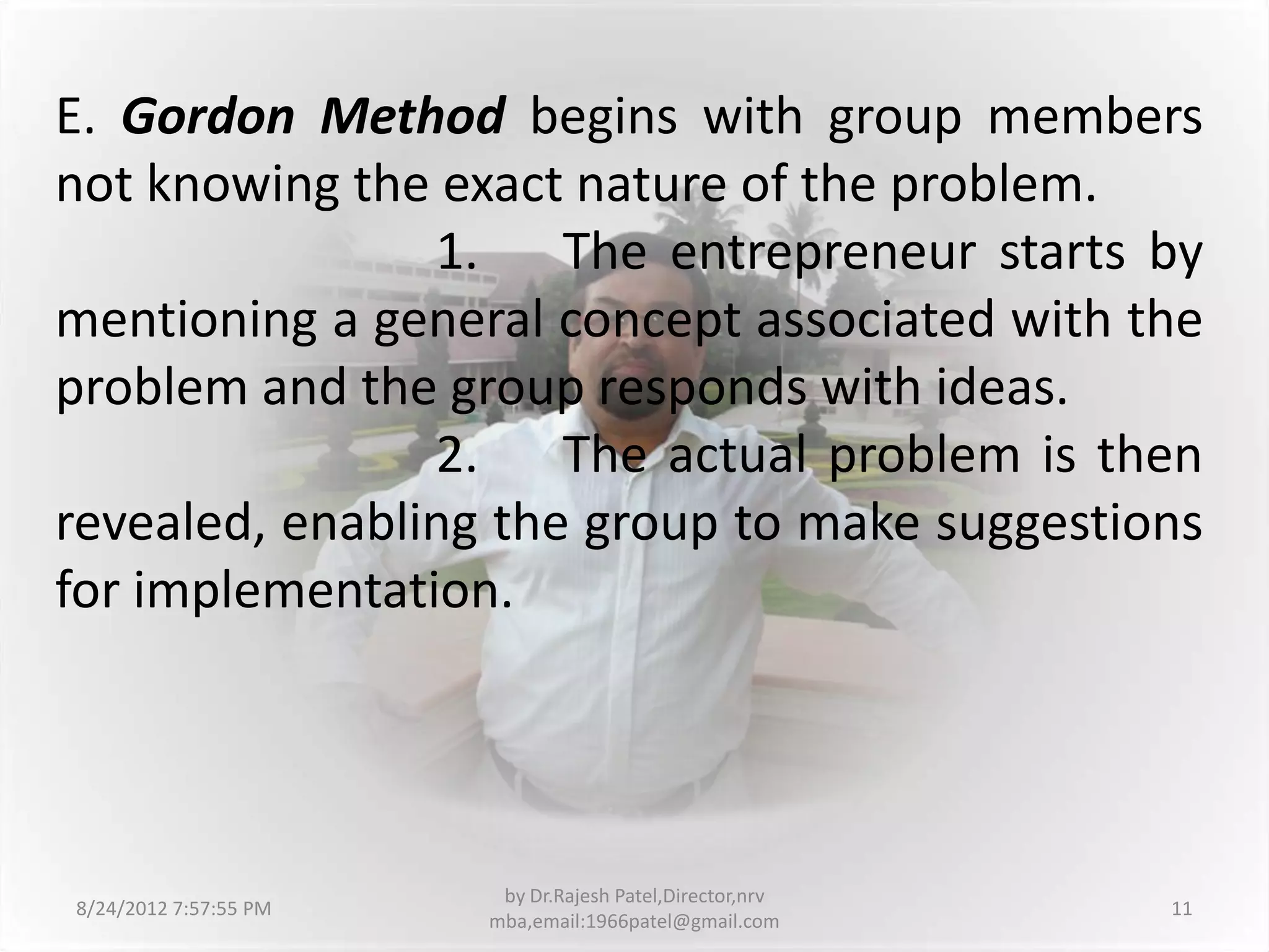E. Gordon Method begins with group members
not knowing the exact nature of the problem.
                1. The entrepreneur starts by
mentioning a general concept associated with the
problem and the group responds with ideas.
                2. The actual problem is then
revealed, enabling the group to make suggestions
for implementation.




                        by Dr.Rajesh Patel,Director,nrv
8/24/2012 7:57:55 PM                                      11
                       mba,email:1966patel@gmail.com
 