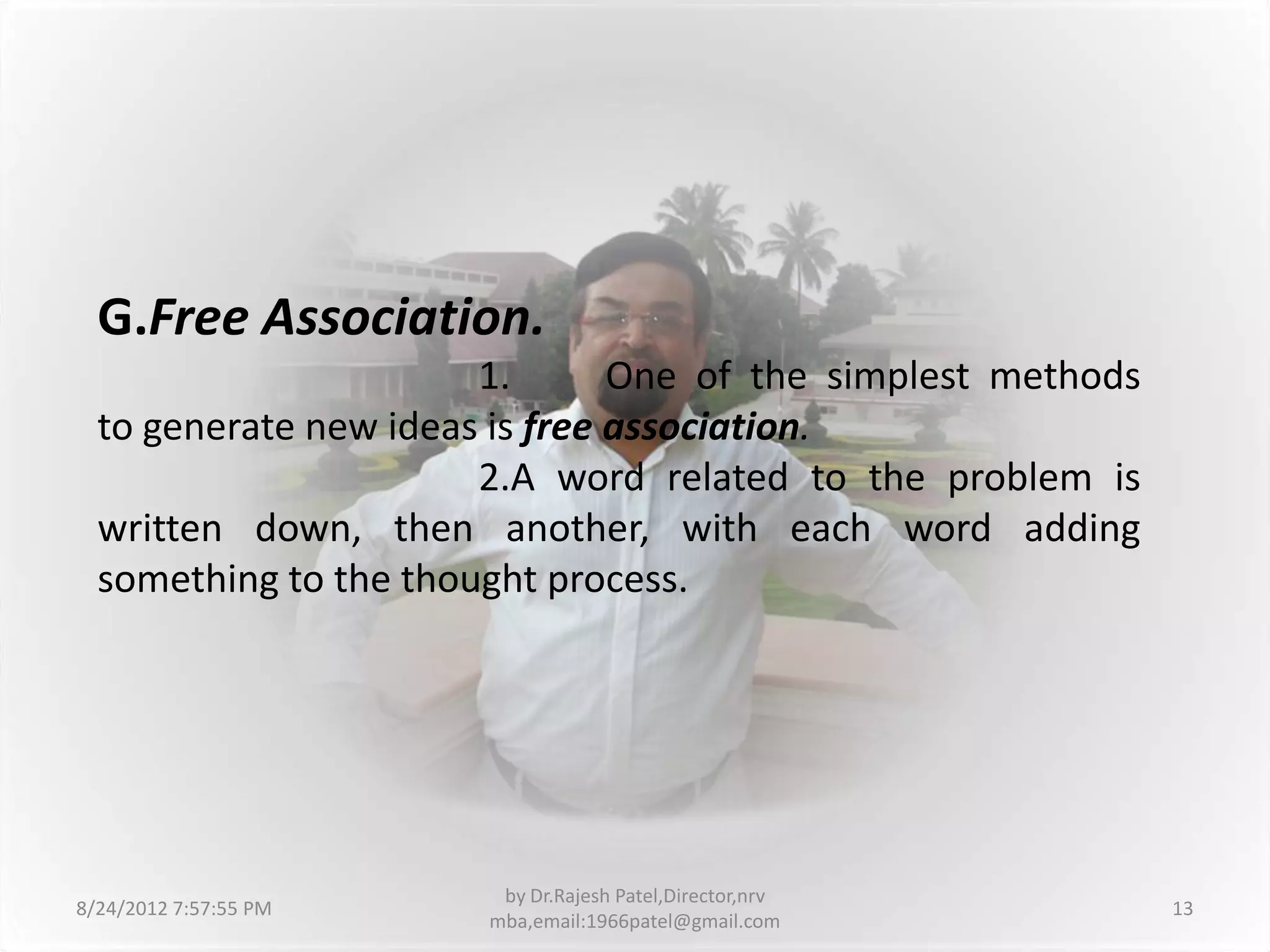 G.Free Association.
                       1.       One of the simplest methods
  to generate new ideas is free association.
                       2.A word related to the problem is
  written down, then another, with each word adding
  something to the thought process.




                        by Dr.Rajesh Patel,Director,nrv
8/24/2012 7:57:55 PM                                          13
                       mba,email:1966patel@gmail.com
 