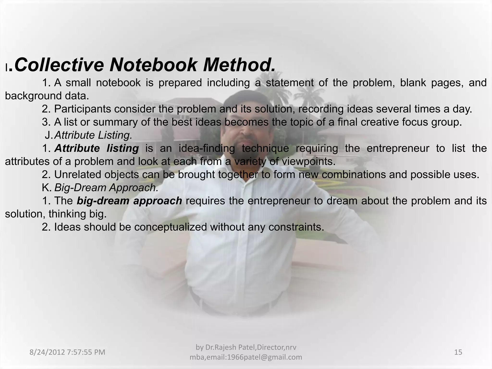 I   .Collective Notebook Method.
         1. A small notebook is prepared including a statement of the problem, blank pages, and
background data.
         2. Participants consider the problem and its solution, recording ideas several times a day.
         3. A list or summary of the best ideas becomes the topic of a final creative focus group.
         J.Attribute Listing.
         1. Attribute listing is an idea-finding technique requiring the entrepreneur to list the
attributes of a problem and look at each from a variety of viewpoints.
         2. Unrelated objects can be brought together to form new combinations and possible uses.
         K. Big-Dream Approach.
         1. The big-dream approach requires the entrepreneur to dream about the problem and its
solution, thinking big.
         2. Ideas should be conceptualized without any constraints.




                                       by Dr.Rajesh Patel,Director,nrv
      8/24/2012 7:57:55 PM                                                                   15
                                      mba,email:1966patel@gmail.com
 