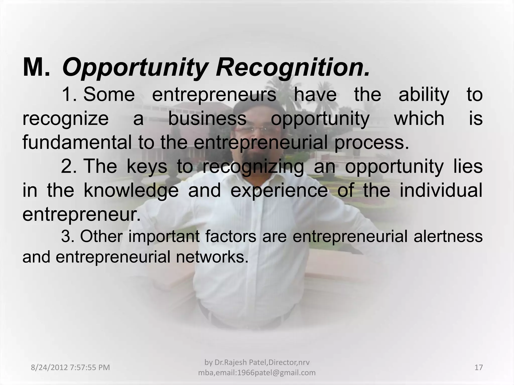 M. Opportunity Recognition.
     1. Some entrepreneurs have the ability to
recognize a business opportunity which is
fundamental to the entrepreneurial process.
     2. The keys to recognizing an opportunity lies
in the knowledge and experience of the individual
entrepreneur.
     3. Other important factors are entrepreneurial alertness
and entrepreneurial networks.




                         by Dr.Rajesh Patel,Director,nrv
 8/24/2012 7:57:55 PM                                      17
                        mba,email:1966patel@gmail.com
 