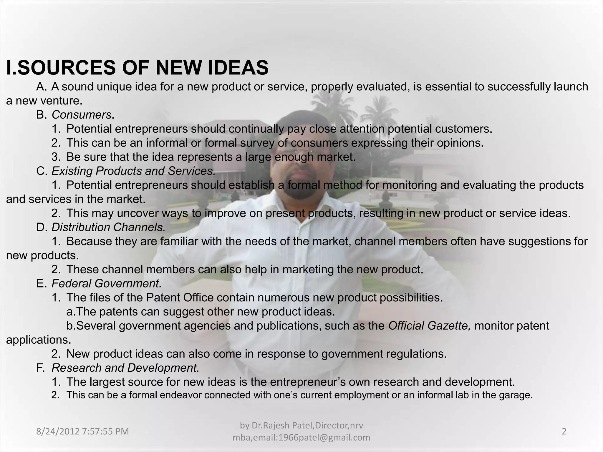 I.SOURCES OF NEW IDEAS
      A. A sound unique idea for a new product or service, properly evaluated, is essential to successfully launch
a new venture.
      B. Consumers.
         1. Potential entrepreneurs should continually pay close attention potential customers.
         2. This can be an informal or formal survey of consumers expressing their opinions.
         3. Be sure that the idea represents a large enough market.
      C. Existing Products and Services.
         1. Potential entrepreneurs should establish a formal method for monitoring and evaluating the products
and services in the market.
         2. This may uncover ways to improve on present products, resulting in new product or service ideas.
      D. Distribution Channels.
         1. Because they are familiar with the needs of the market, channel members often have suggestions for
new products.
         2. These channel members can also help in marketing the new product.
      E. Federal Government.
         1. The files of the Patent Office contain numerous new product possibilities.
            a.The patents can suggest other new product ideas.
            b.Several government agencies and publications, such as the Official Gazette, monitor patent
applications.
         2. New product ideas can also come in response to government regulations.
      F. Research and Development.
         1. The largest source for new ideas is the entrepreneur’s own research and development.
        2. This can be a formal endeavor connected with one’s current employment or an informal lab in the garage.


                                                by Dr.Rajesh Patel,Director,nrv
     8/24/2012 7:57:55 PM                                                                                            2
                                               mba,email:1966patel@gmail.com
 