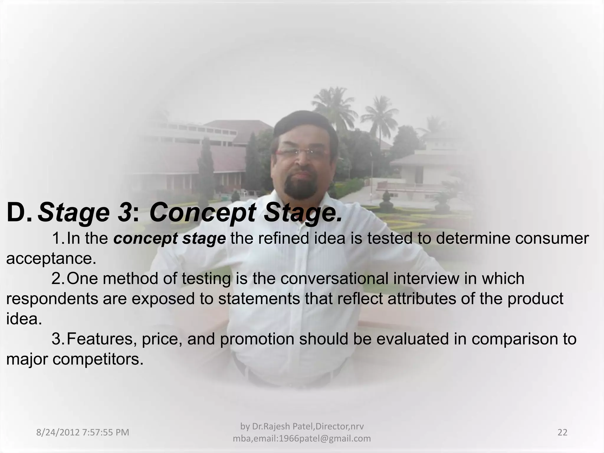 D. Stage 3: Concept Stage.
      1.In the concept stage the refined idea is tested to determine consumer
acceptance.
      2.One method of testing is the conversational interview in which
respondents are exposed to statements that reflect attributes of the product
idea.
      3.Features, price, and promotion should be evaluated in comparison to
major competitors.


                              by Dr.Rajesh Patel,Director,nrv
   8/24/2012 7:57:55 PM                                                 22
                             mba,email:1966patel@gmail.com
 
