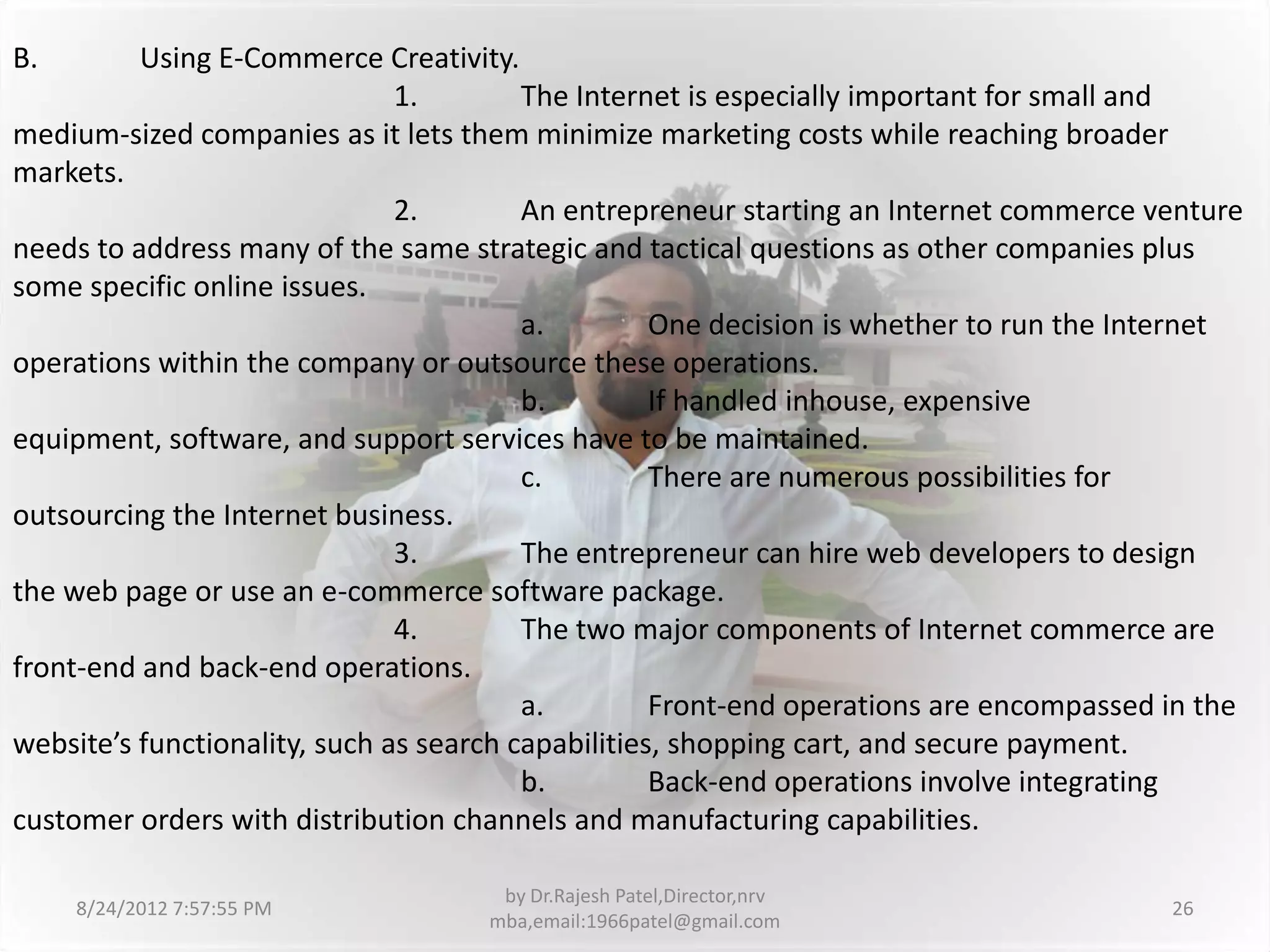 B.        Using E-Commerce Creativity.
                               1.        The Internet is especially important for small and
medium-sized companies as it lets them minimize marketing costs while reaching broader
markets.
                               2.        An entrepreneur starting an Internet commerce venture
needs to address many of the same strategic and tactical questions as other companies plus
some specific online issues.
                                         a.         One decision is whether to run the Internet
operations within the company or outsource these operations.
                                         b.         If handled inhouse, expensive
equipment, software, and support services have to be maintained.
                                         c.         There are numerous possibilities for
outsourcing the Internet business.
                               3.        The entrepreneur can hire web developers to design
the web page or use an e-commerce software package.
                               4.        The two major components of Internet commerce are
front-end and back-end operations.
                                         a.         Front-end operations are encompassed in the
website’s functionality, such as search capabilities, shopping cart, and secure payment.
                                         b.         Back-end operations involve integrating
customer orders with distribution channels and manufacturing capabilities.

                                     by Dr.Rajesh Patel,Director,nrv
     8/24/2012 7:57:55 PM                                                                26
                                    mba,email:1966patel@gmail.com
 
