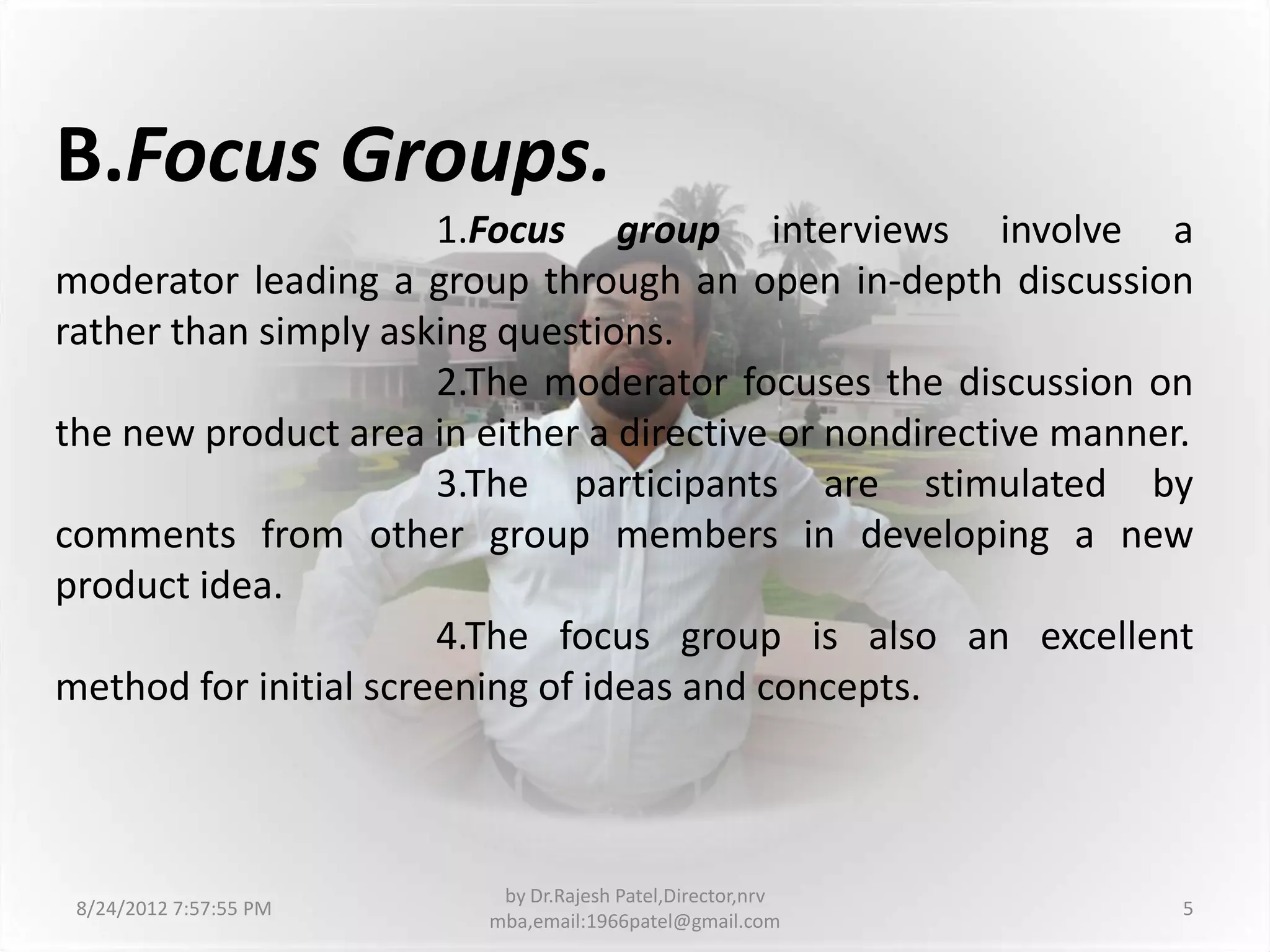 B.Focus Groups.
                       1.Focus group interviews involve a
moderator leading a group through an open in-depth discussion
rather than simply asking questions.
                       2.The moderator focuses the discussion on
the new product area in either a directive or nondirective manner.
                       3.The participants are stimulated by
comments from other group members in developing a new
product idea.
                       4.The focus group is also an excellent
method for initial screening of ideas and concepts.



                          by Dr.Rajesh Patel,Director,nrv
 8/24/2012 7:57:55 PM                                            5
                         mba,email:1966patel@gmail.com
 