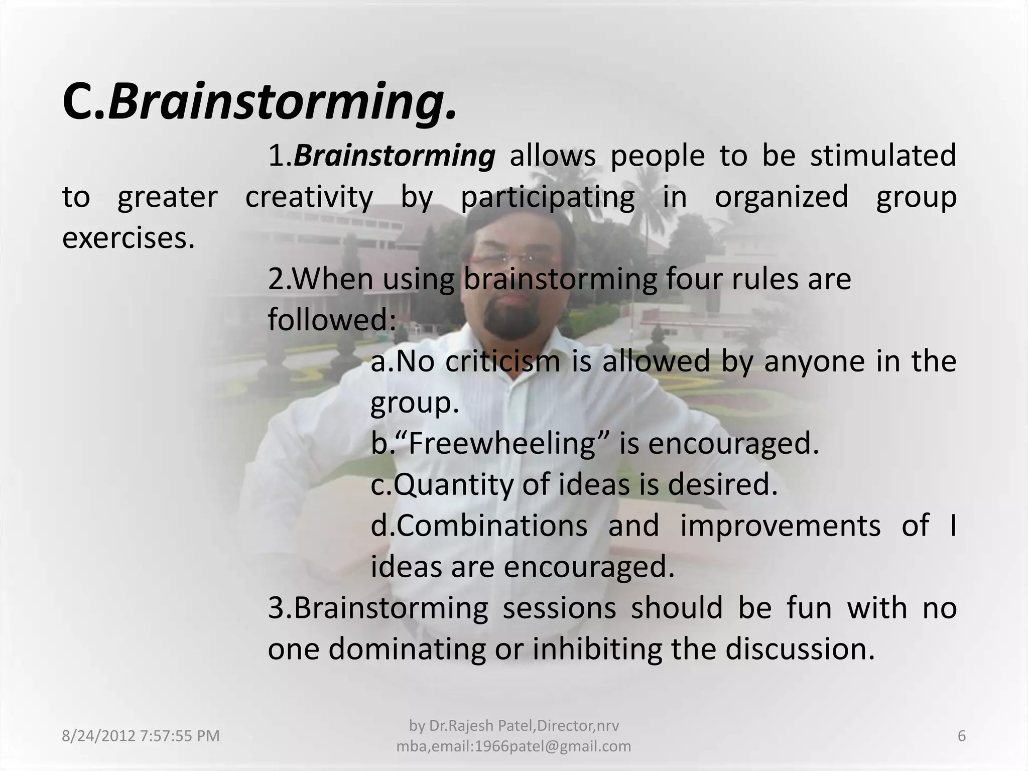 C.Brainstorming.
             1.Brainstorming allows people to be stimulated
to greater creativity by participating in organized group
exercises.
             2.When using brainstorming four rules are
             followed:
                     a.No criticism is allowed by anyone in the
                     group.
                     b.“Freewheeling” is encouraged.
                     c.Quantity of ideas is desired.
                     d.Combinations and improvements of I
                     ideas are encouraged.
             3.Brainstorming sessions should be fun with no
             one dominating or inhibiting the discussion.

                        by Dr.Rajesh Patel,Director,nrv
8/24/2012 7:57:55 PM                                          6
                       mba,email:1966patel@gmail.com
 