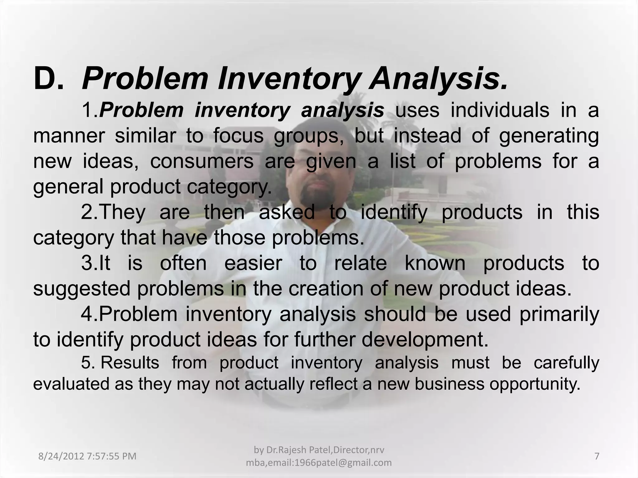 D. Problem Inventory Analysis.
      1.Problem inventory analysis uses individuals in a
manner similar to focus groups, but instead of generating
new ideas, consumers are given a list of problems for a
general product category.
      2.They are then asked to identify products in this
category that have those problems.
      3.It is often easier to relate known products to
suggested problems in the creation of new product ideas.
      4.Problem inventory analysis should be used primarily
to identify product ideas for further development.
      5. Results from product inventory analysis must be carefully
evaluated as they may not actually reflect a new business opportunity.


                           by Dr.Rajesh Patel,Director,nrv
8/24/2012 7:57:55 PM                                                 7
                          mba,email:1966patel@gmail.com
 