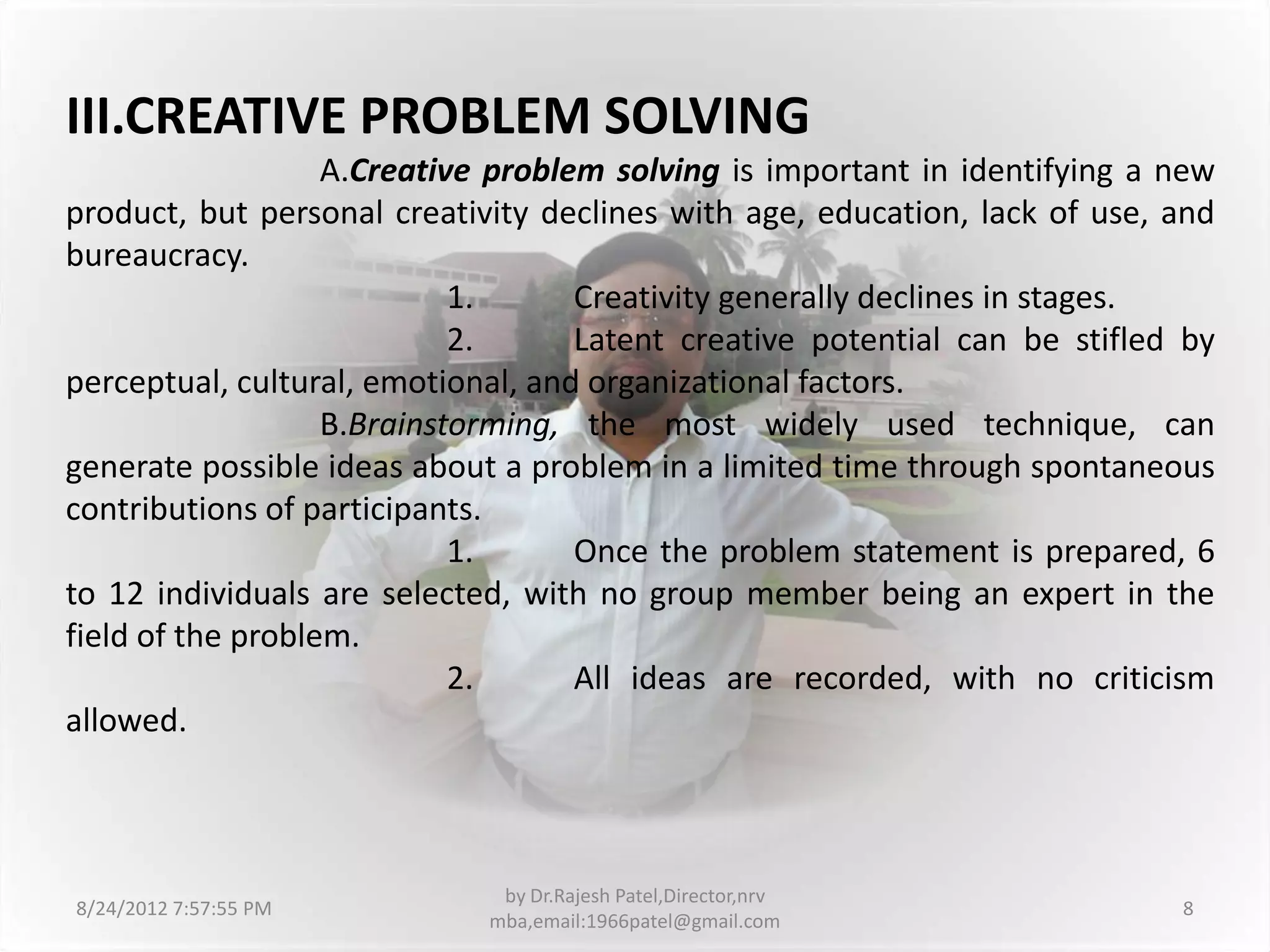III.CREATIVE PROBLEM SOLVING
                   A.Creative problem solving is important in identifying a new
product, but personal creativity declines with age, education, lack of use, and
bureaucracy.
                            1.      Creativity generally declines in stages.
                            2.      Latent creative potential can be stifled by
perceptual, cultural, emotional, and organizational factors.
                   B.Brainstorming, the most widely used technique, can
generate possible ideas about a problem in a limited time through spontaneous
contributions of participants.
                            1.      Once the problem statement is prepared, 6
to 12 individuals are selected, with no group member being an expert in the
field of the problem.
                            2.      All ideas are recorded, with no criticism
allowed.



                              by Dr.Rajesh Patel,Director,nrv
8/24/2012 7:57:55 PM                                                        8
                             mba,email:1966patel@gmail.com
 