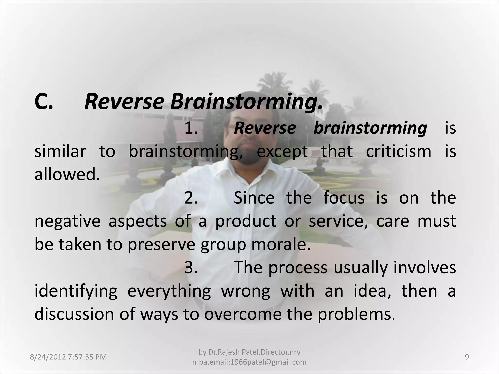 C.           Reverse Brainstorming.
                    1.    Reverse brainstorming is
 similar to brainstorming, except that criticism is
 allowed.
                    2.    Since the focus is on the
 negative aspects of a product or service, care must
 be taken to preserve group morale.
                    3.    The process usually involves
 identifying everything wrong with an idea, then a
 discussion of ways to overcome the problems.
                        by Dr.Rajesh Patel,Director,nrv
8/24/2012 7:57:55 PM                                      9
                       mba,email:1966patel@gmail.com
 