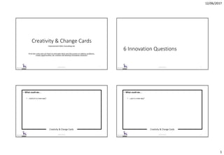 12/06/2017
1
Creativity & Change Cards
Improvement Skills Consulting Ltd.
Print the cards and use them to stimulate ideas and discussions to address problems,
create opportunities, be creative and develop innovative solutions.
© 2017 ISC Ltd. 1
6 Innovation Questions
© 2017 ISC Ltd. 2
Creativity & Change Cards
© 2017 ISC Ltd. 3
• What could we…
• …look at in a new way?
Creativity & Change Cards
© 2017 ISC Ltd. 4
• What could we…
• …use in a new way?
 