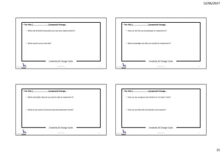 12/06/2017
15
Creativity & Change Cards
© 2017 ISC Ltd. 57
• For this [……………………….] proposed change…
• What will be better/improved once we have implemented it?
• What would success look like?
Creativity & Change Cards
© 2017 ISC Ltd. 58
• For this [……………………….] proposed change…
• How can we free-up time/people to implement it?
• What knowledge and skills are needed to implement it?
Creativity & Change Cards
© 2017 ISC Ltd. 59
• For this [……………………….] proposed change…
• What actionable steps do we need to take to implement it?
• What do we need to do tomorrow/next week/next month?
Creativity & Change Cards
© 2017 ISC Ltd. 60
• For this [……………………….] proposed change…
• How can we recognise and reinforce it, to make it stick?
• How can we deal with any blockers and resistors?
 