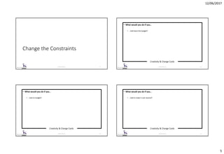 12/06/2017
5
Change the Constraints
© 2017 ISC Ltd. 17
Creativity & Change Cards
© 2017 ISC Ltd. 18
• What would you do if you…
• …had twice the budget?
Creativity & Change Cards
© 2017 ISC Ltd. 19
• What would you do if you…
• …had no budget?
Creativity & Change Cards
© 2017 ISC Ltd. 20
• What would you do if you…
• …had to make it cost-neutral?
 