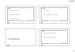 12/06/2017
8
Creativity & Change Cards
© 2017 ISC Ltd. 29
• When?
• When does/did the problem occur?
• When doesn’t/didn’t the problem occur?
• What is different about these times?
Creativity & Change Cards
© 2017 ISC Ltd. 30
• How big?
• How big is the problem?
• Is the problem increasing, decreasing or not changing?
6 Thinking Hats
© 2017 ISC Ltd. 31
Creativity & Change Cards
© 2017 ISC Ltd. 32
• White hat
• What data and information do you currently have?
• What new data and information do you need?
 