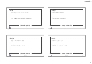 12/06/2017
9
Creativity & Change Cards
© 2017 ISC Ltd. 33
• Red hat
• What feelings and emotions do you have about this?
• What feelings and emotions would you like to have about this?
Creativity & Change Cards
© 2017 ISC Ltd. 34
• Yellow hat
• What are all the benefits of this?
• How could you turn this into a positive?
Creativity & Change Cards
© 2017 ISC Ltd. 35
• Black hat
• What are all the disadvantages of this?
• What’s the worst thing that could happen?
Creativity & Change Cards
© 2017 ISC Ltd. 36
• Green hat
• What new ideas do you have?
• What’s the most novel thing you could do?
 