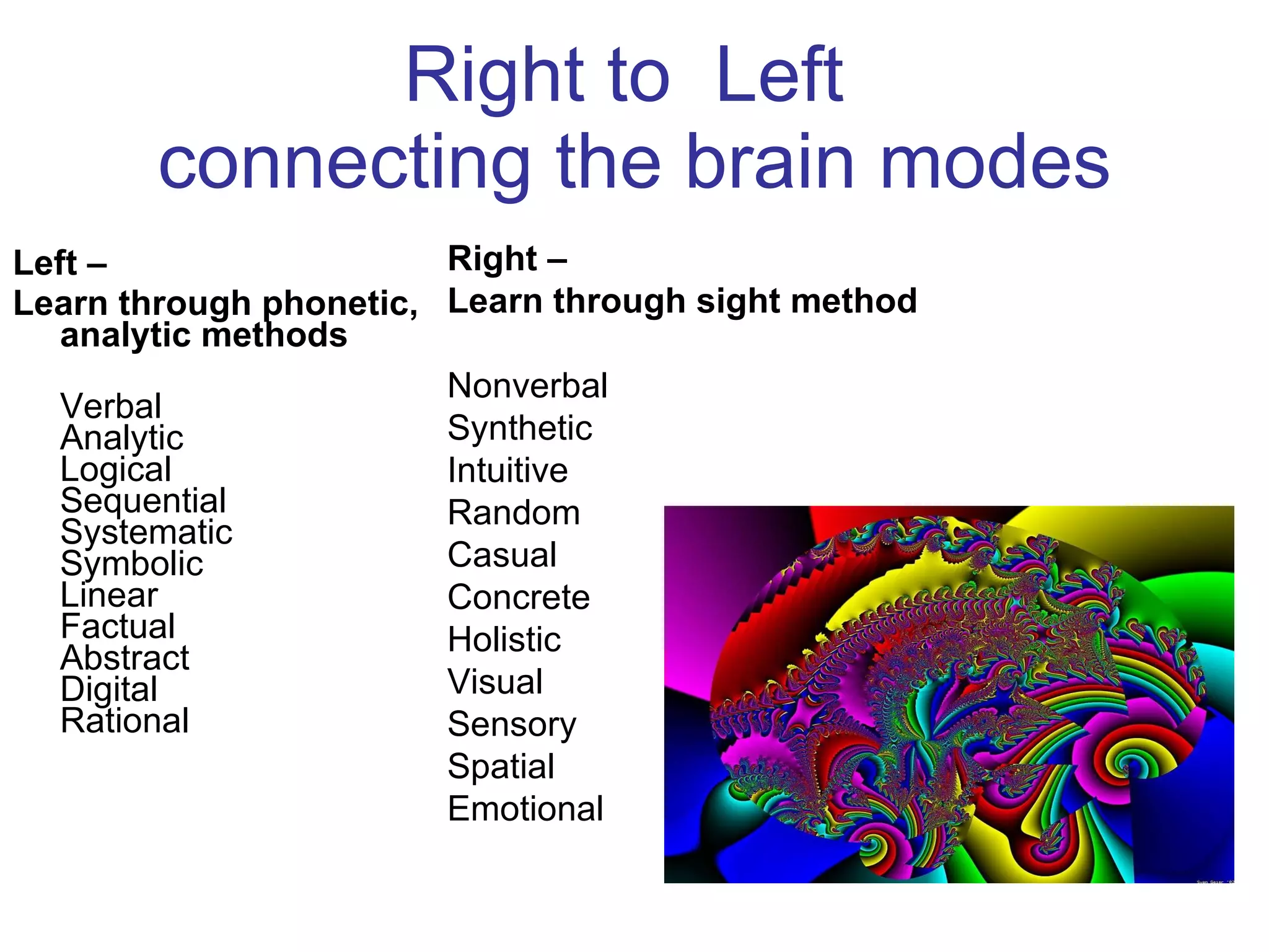 Right to  Left  connecting the brain modes Left –  Learn through phonetic, analytic methods Verbal  Analytic  Logical  Sequential  Systematic  Symbolic  Linear  Factual  Abstract  Digital  Rational  Right –  Learn through sight method Nonverbal  Synthetic  Intuitive  Random  Casual  Concrete  Holistic  Visual  Sensory  Spatial  Emotional  