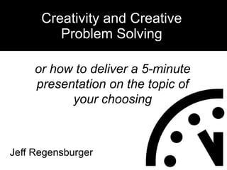 Jeff Regensburger Creativity and Creative Problem Solving or how to deliver a 5-minute presentation on the topic of your choosing 