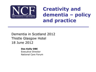 Creativity and
                       dementia – policy
                       and practice

Dementia in Scotland 2012
Thistle Glasgow Hotel
18 June 2012
     Des Kelly OBE
     Executive Director
     National Care Forum
 