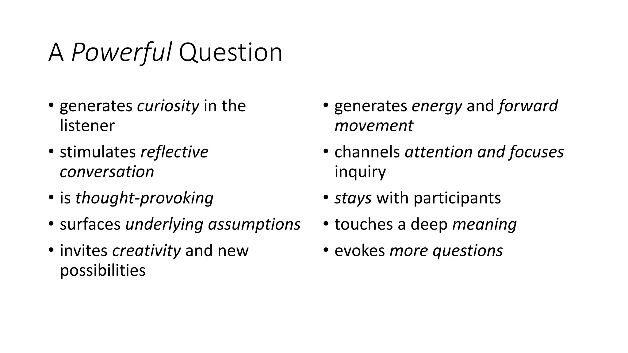 A Powerful Question
• generates curiosity in the
listener
• stimulates reflective
conversation
• is thought-provoking
• surfaces underlying assumptions
• invites creativity and new
possibilities
• generates energy and forward
movement
• channels attention and focuses
inquiry
• stays with participants
• touches a deep meaning
• evokes more questions
 