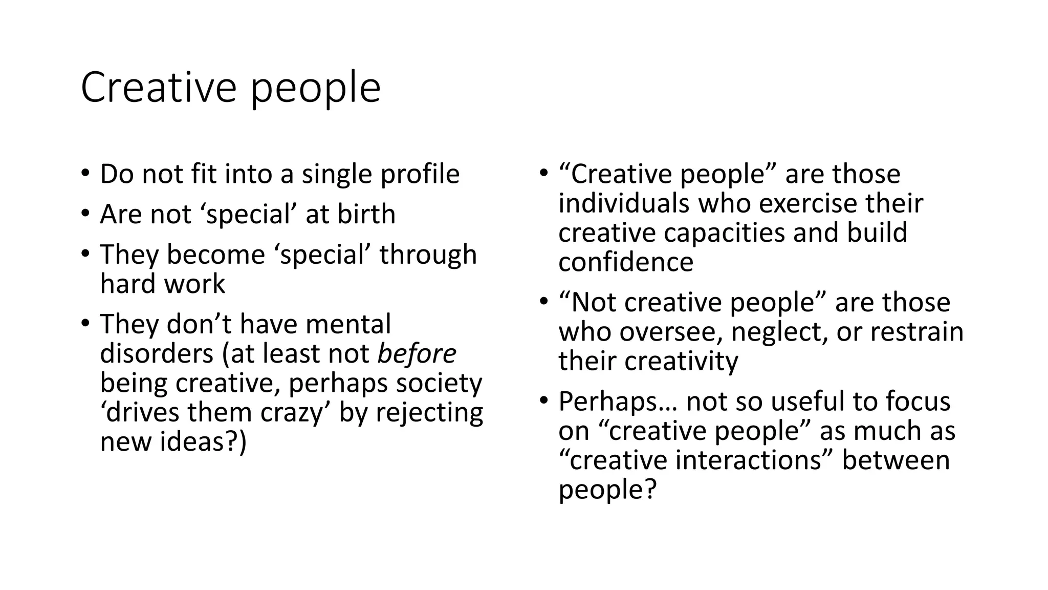 Creative people
• Do not fit into a single profile
• Are not ‘special’ at birth
• They become ‘special’ through
hard work
• They don’t have mental
disorders (at least not before
being creative, perhaps society
‘drives them crazy’ by rejecting
new ideas?)
• “Creative people” are those
individuals who exercise their
creative capacities and build
confidence
• “Not creative people” are those
who oversee, neglect, or restrain
their creativity
• Perhaps… not so useful to focus
on “creative people” as much as
“creative interactions” between
people?
 
