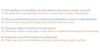 1a: Your intelligence is something very basic about you that you can’t change very much.
1b: No matter how much intelligence you have, you can always change it substantially.
2a: You are a certain kind of person, and there is not much that you can do to really change that.
2b: You can always change basic things about the kind of person you are.
3a: Trying new things is stressful for me and I avoid it.
3b: All humans without a brain injury or birth defect are capable of astounding levels of learning.
4a: People who excel in their field have an inborn talent.
4b: People who excel in their field have a history of perseverance, practice, and luck.
 