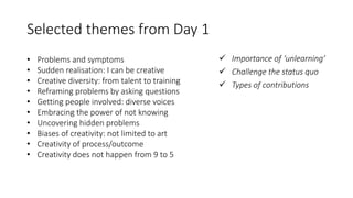 Selected themes from Day 1
• Problems and symptoms
• Sudden realisation: I can be creative
• Creative diversity: from talent to training
• Reframing problems by asking questions
• Getting people involved: diverse voices
• Embracing the power of not knowing
• Uncovering hidden problems
• Biases of creativity: not limited to art
• Creativity of process/outcome
• Creativity does not happen from 9 to 5
 Importance of ‘unlearning’
 Challenge the status quo
 Types of contributions
 