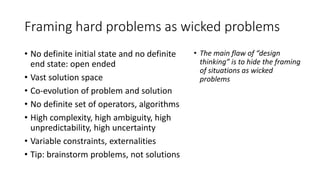 Framing hard problems as wicked problems
• No definite initial state and no definite
end state: open ended
• Vast solution space
• Co-evolution of problem and solution
• No definite set of operators, algorithms
• High complexity, high ambiguity, high
unpredictability, high uncertainty
• Variable constraints, externalities
• Tip: brainstorm problems, not solutions
• The main flaw of “design
thinking” is to hide the framing
of situations as wicked
problems
 