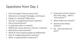 Questions from Day 1
• Cost of change? How to reduce risk?
• Resistance to change? Strategies, techniques
• Design or creativity? Differences
• How do I manage/lead for/sell creativity?
• Structured processes?
• A.I./big data roles in creativity
• Differences across domains, cultures, industries
• Motivations and incentives?
• What do most creative people do differently?
• How to recognise/evaluate creativity?
• What is a good problem statement?
 If everyone can be creative
their own ways… what is
“not creative”?
 What makes me creative?
 Secrets to be always
creative?
 Ok… how and where to
start?
 