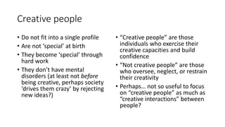 Creative people
• Do not fit into a single profile
• Are not ‘special’ at birth
• They become ‘special’ through
hard work
• They don’t have mental
disorders (at least not before
being creative, perhaps society
‘drives them crazy’ by rejecting
new ideas?)
• “Creative people” are those
individuals who exercise their
creative capacities and build
confidence
• “Not creative people” are those
who oversee, neglect, or restrain
their creativity
• Perhaps… not so useful to focus
on “creative people” as much as
“creative interactions” between
people?
 